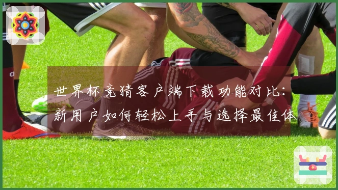 世界杯竞猜客户端下载功能对比:新用户如何轻松上手与选择最佳体验