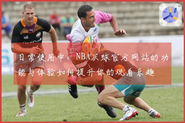 日常使用中，NBA买球官方网站的功能与体验如何提升你的观看乐趣