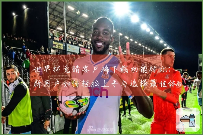 世界杯竞猜客户端下载功能对比：新用户如何轻松上手与选择最佳体验