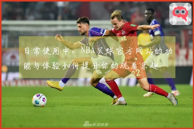 日常使用中，NBA买球官方网站的功能与体验如何提升你的观看乐趣